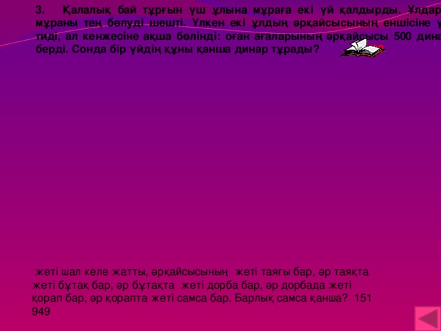 3. Қалалық бай тұрғын үш ұлына мұраға екі үй қалдырды. Ұлдары мұраны тең бөлуді шешті. Үлкен екі ұлдың әрқайсысының еншісіне үй тиді, ал кенжесіне ақша бөлінді: оған ағаларының әрқайсысы 500 динар берді. Сонда бір үйдің құны қанша динар тұрады? 1500  жеті шал келе жатты, әрқайсысының жеті таяғы бар, әр таяқта жеті бұтақ бар, әр бұтақта жеті дорба бар, әр дорбада жеті қорап бар, әр қорапта жеті самса бар. Барлық самса қанша? 151 949