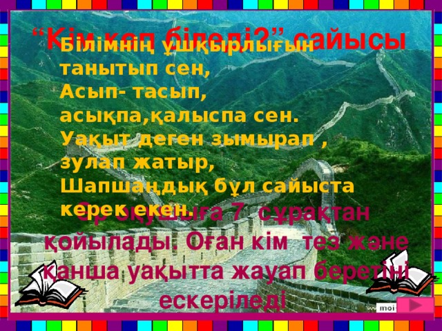 “ Кім көп біледі?” сайысы Білімнің ұшқырлығын танытып сен, Асып- тасып, асықпа,қалыспа сен. Уақыт деген зымырап , зулап жатыр, Шапшаңдық бұл сайыста керек екен. Әр оқушыға 7 сұрақтан қойылады. Оған кім тез және қанша уақытта жауап беретіні ескеріледі