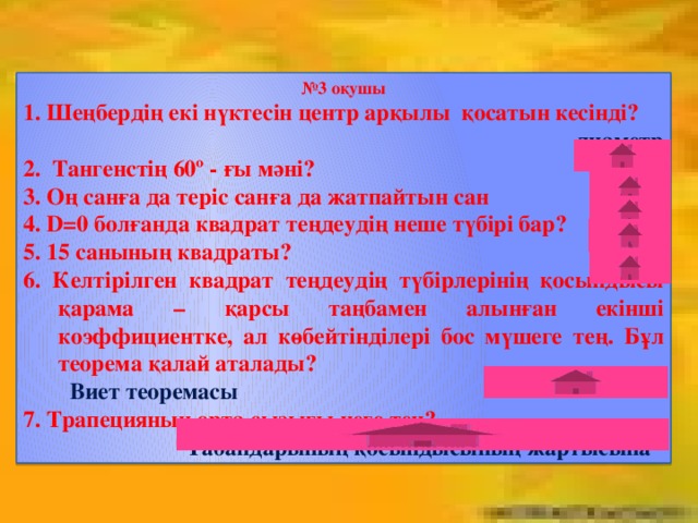 № 3 оқушы 1. Шеңбердің екі нүктесін центр арқылы қосатын кесінді?  диаметр 2. Тангенстің 60º - ғы мәні? 1 3. Оң санға да теріс санға да жатпайтын сан нөл 4. D=0 болғанда квадрат теңдеудің неше түбірі бар? 1 5. 15 санының квадраты? 225 6. Келтірілген квадрат теңдеудің түбірлерінің қосындысы қарама – қарсы таңбамен алынған екінші коэффициентке, ал көбейтінділері бос мүшеге тең. Бұл теорема қалай аталады? Виет теоремасы 7. Трапецияның орта сызығы неге тең?  Табандарының қосындысының жартысына