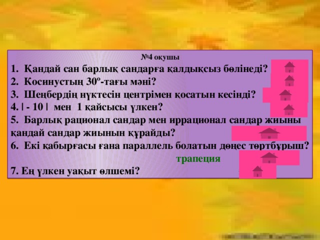 № 4 оқушы 1. Қандай сан барлық сандарға қалдықсыз бөлінеді? нөл 2. Косинустың 30º-тағы мәні? √3/2 3. Шеңбердің нүктесін центрімен қосатын кесінді? радиус 4. | - 10 | мен 1 қайсысы үлкен? | - 10| 5. Барлық рационал сандар мен иррационал сандар жиыны қандай сандар жиынын құрайды? нақты сандар 6. Екі қабырғасы ғана параллель болатын дөңес төртбұрыш? трапеция 7. Ең үлкен уақыт өлшемі? ғасыр