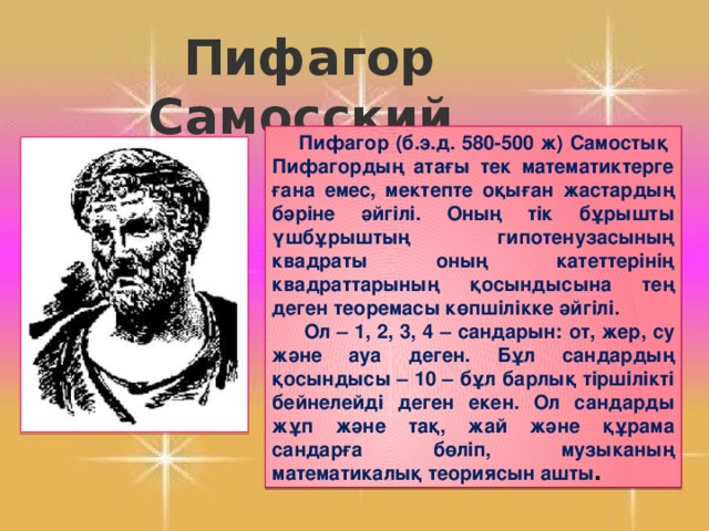 Пифагор Самосский .  Пифагор (б.э.д. 580-500 ж) Самостық Пифагордың атағы тек математиктерге ғана емес, мектепте оқыған жастардың бәріне әйгілі. Оның тік бұрышты үшбұрыштың гипотенузасының квадраты оның катеттерінің квадраттарының қосындысына тең деген теоремасы көпшілікке әйгілі.  Ол – 1, 2, 3, 4 – сандарын: от, жер, су және ауа деген. Бұл сандардың қосындысы – 10 – бұл барлық тіршілікті бейнелейді деген екен. Ол сандарды жұп және тақ, жай және құрама сандарға бөліп, музыканың математикалық теориясын ашты .