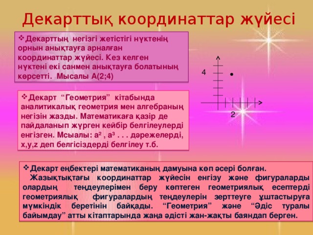 Декарттық координаттар жүйесі Декарттың негізгі жетістігі нүктенің орнын анықтауға арналған координаттар жүйесі. Кез келген нүктені екі санмен анықтауға болатының көрсетті. Мысалы А(2;4) 4 Декарт “Геометрия” кітабында аналитикалық геометрия мен алгебраның негізін жазды. Математикаға қазір де пайдаланып жүрген кейбір белгілеулерді енгізген. Мсыалы: а² , а³ . . . дәрежелерді, х,у,z деп белгісіздерді белгілеу т.б. 2 Декарт еңбектері математиканың дамуына көп әсері болған.  Жазықтықтағы координаттар жүйесін енгізу және фигураларды олардың теңдеулерімен беру көптеген геометриялық есептерді геометриялық фигуралардың теңдеулерін зерттеуге ұштастыруға мүмкіндік беретінін байқады. “Геометрия” және “Әдіс туралы байымдау” атты кітаптарында жаңа әдісті жан-жақты баяндап берген.