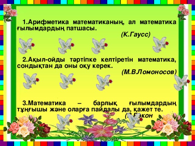 1.Арифметика математиканың, ал математика ғылымдардың патшасы.  (К.Гаусс)    2.Ақыл-ойды тәртіпке келтіретін математика, сондықтан да оны оқу керек.  (М.В.Ломоносов)    3.Математика – барлық ғылымдардың тұңғышы және оларға пайдалы да, қажет те.  (Р.Бэкон  )