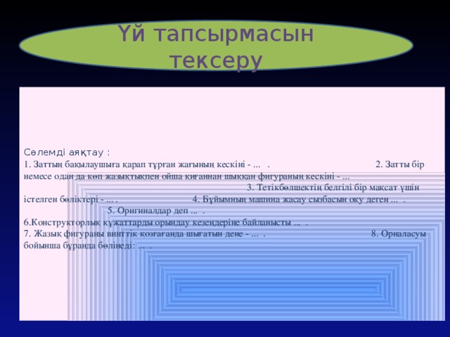 Үй тапсырмасын тексеру    Сөлемді аяқтау :  1. Заттың бақылаушыға қарап тұрған жағының кескіні - ... . 2. Затты бір немесе одан да көп жазықтықпен ойша қиғаннан шыққан фигураның кескіні - ... 3. Тетікбөлшектің белгілі бір мақсат үшін істелген бөліктері - ... . 4. Бұйымның машина жасау сызбасын оқу деген ... . 5. Оригиналдар деп ... . 6.Конструкторлық құжаттарды орындау кезеңдеріне байланысты ... .  7. Жазық фигураны винттік қозғағанда шығатын дене - ... . 8. Орналасуы бойынша бұранда бөлінеді: ... .