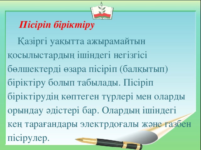 Пісіріп біріктіру Қазіргі уақытта ажырамайтын қосылыстардың ішіндегі негізгісі бөлшектерді өзара пісіріп (балқытып) біріктіру болып табылады. Пісіріп біріктірудің көптеген түрлері мен оларды орындау әдістері бар. Олардың ішіндегі кең тарағандары электрдоғалы және газбен пісірулер.