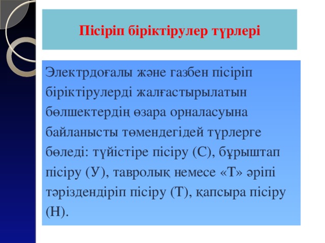 Пісіріп біріктірулер түрлері Электрдоғалы және газбен пісіріп біріктірулерді жалғастырылатын бөлшектердің өзара орналасуына байланысты төмендегідей түрлерге бөледі: түйістіре пісіру (С), бұрыштап пісіру (У), тавролық немесе «Т» әріпі тәріздендіріп пісіру (Т), қапсыра пісіру (Н).