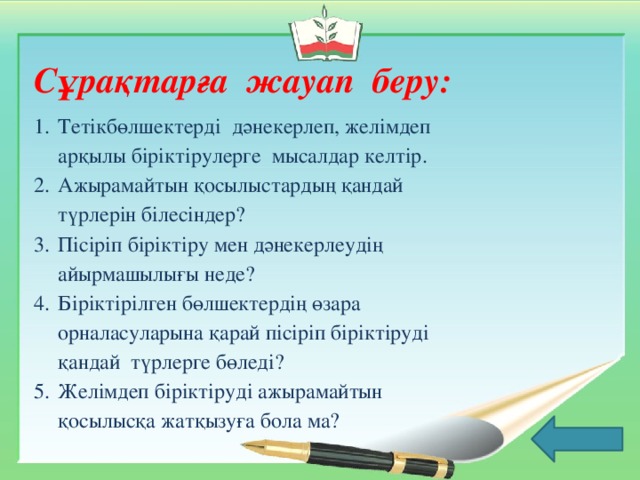 Сұрақтарға жауап беру: Тетікбөлшектерді дәнекерлеп, желімдеп арқылы біріктірулерге мысалдар келтір. Ажырамайтын қосылыстардың қандай түрлерін білесіндер? Пісіріп біріктіру мен дәнекерлеудің айырмашылығы неде? Біріктірілген бөлшектердің өзара орналасуларына қарай пісіріп біріктіруді қандай түрлерге бөледі? Желімдеп біріктіруді ажырамайтын қосылысқа жатқызуға бола ма?