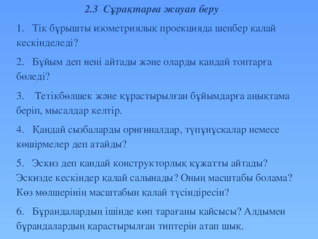 2.3 Сұрақтарға жауап беру 1.  Тік бұрышты изометриялық проекцияда шеңбер қалай кескінделеді? 2.  Бұйым деп нені айтады және оларды қандай топтарға бөледі? 3.  Тетікбөлшек және құрастырылған бұйымдарға аңықтама беріп, мысалдар келтір. 4.  Қандай сызбаларды оригиналдар, түпұнұсқалар немесе көшірмелер деп атайды? 5.  Эскиз деп қандай конструкторлық құжатты айтады? Эскизде кескіндер қалай салынады? Оның масштабы болама? Көз мөлшерінің масштабын қалай түсіндіресін? 6.  Бұрандалардың ішінде көп тарағаны қайсысы? Алдымен бұрандалардың қарастырылған типтерін атап шық.