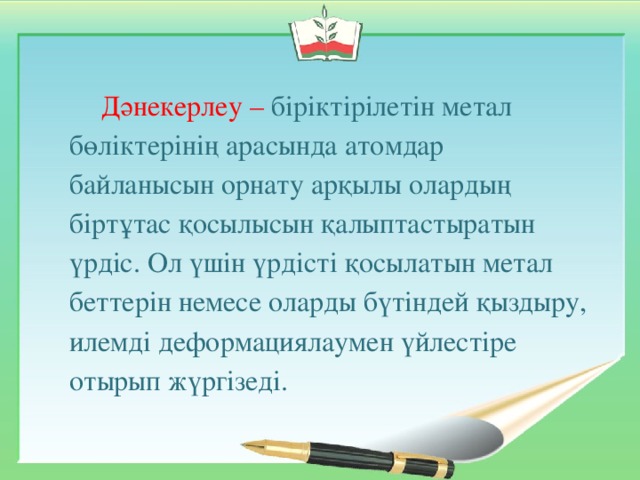 Дәнекерлеу – біріктірілетін метал бөліктерінің арасында атомдар байланысын орнату арқылы олардың біртұтас қосылысын қалыптастыратын үрдіс. Ол үшін үрдісті қосылатын метал беттерін немесе оларды бүтіндей қыздыру, илемді деформациялаумен үйлестіре отырып жүргізеді.