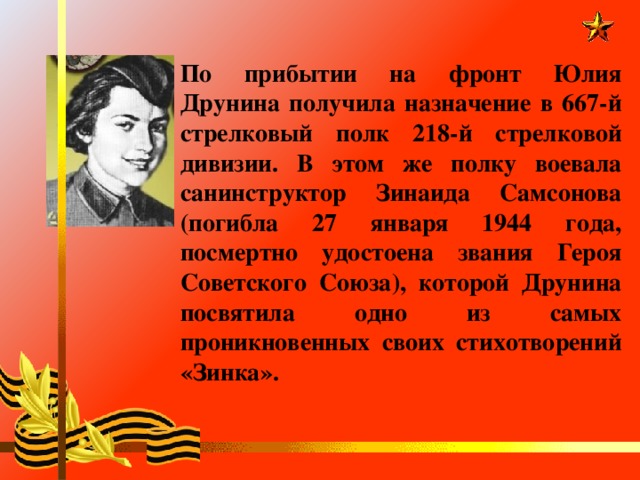 По прибытии на фронт Юлия Друнина получила назначение в 667-й стрелковый полк 218-й стрелковой дивизии. В этом же полку воевала санинструктор Зинаида Самсонова (погибла 27 января 1944 года, посмертно удостоена звания Героя Советского Союза), которой Друнина посвятила одно из самых проникновенных своих стихотворений «Зинка».