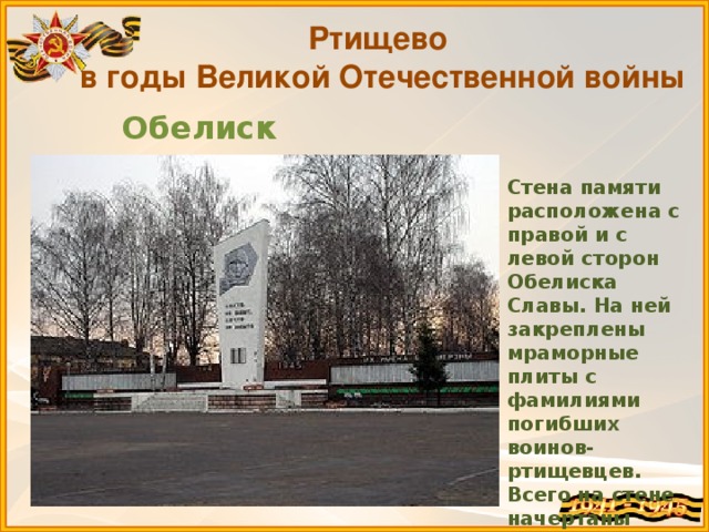 Ртищево в годы Великой Отечественной войны Обелиск Славы Стена памяти расположена с правой и с левой сторон Обелиска Славы. На ней закреплены мраморные плиты с фамилиями погибших воинов-ртищевцев. Всего на стене начертаны 9412 фамилий.