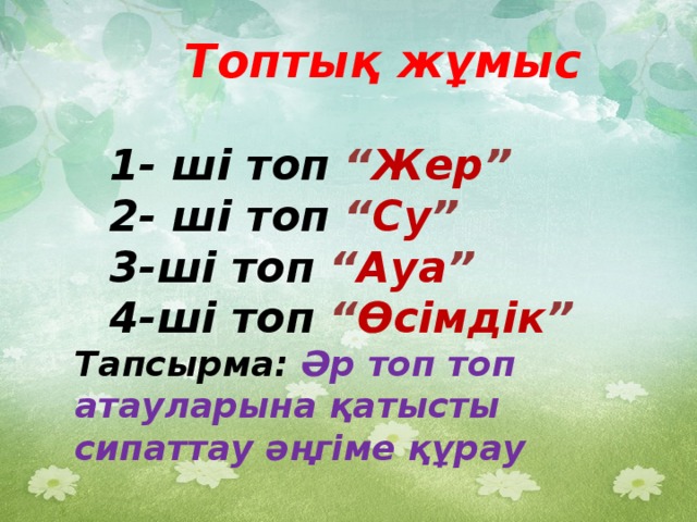 Топтық жұмыс  1- ші топ “ Жер ” 2- ші топ “ Су ” 3-ші топ “ Ауа ” 4-ші топ “ Өсімдік ” Тапсырма:  Әр топ топ атауларына қатысты сипаттау әңгіме құрау