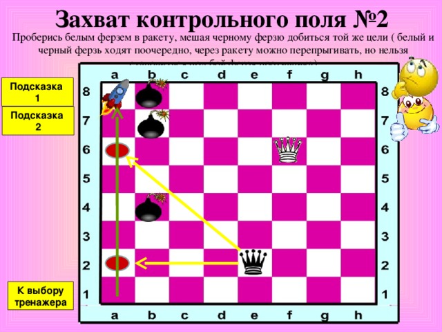 Захват контрольного поля №1 Проберись белым ферзем в ракету, мешая черному ферзю добиться той же цели ( белый и черный ферзь ходят поочередно, через ракету можно перепрыгивать, но нельзя становиться под бой ферзя противника) Подсказка К выбору тренажера