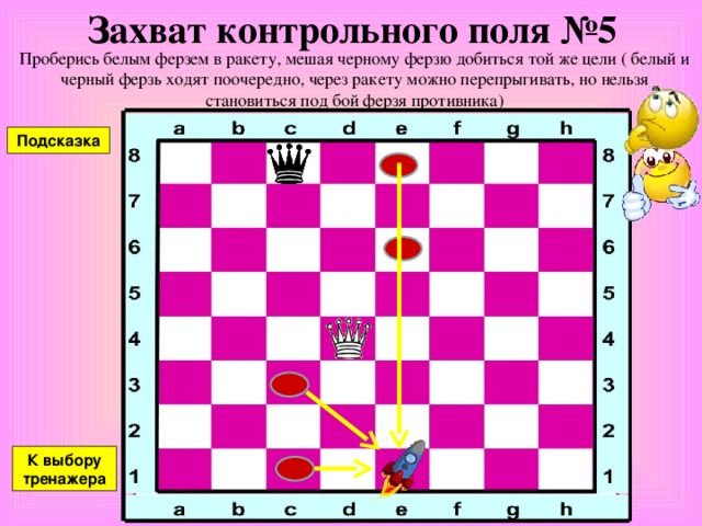 Захват контрольного поля №4 Проберись белым ферзем в ракету, мешая черному ферзю добиться той же цели ( белый и черный ферзь ходят поочередно, через ракету можно перепрыгивать, но нельзя становиться под бой ферзя противника) Подсказка К выбору тренажера