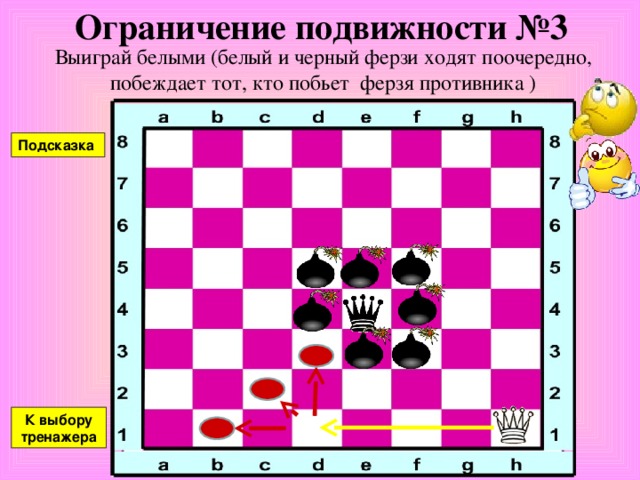 Ограничение подвижности №2(б) Выиграй белыми (белый и черный ферзи ходят поочередно, побеждает тот, кто побьет ферзя противника ) Подсказка К выбору тренажера