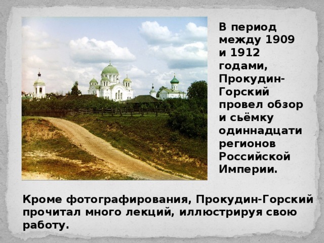 Кроме фотографирования, Прокудин-Горский прочитал много лекций, иллюстрируя свою работу. В период между 1909 и 1912 годами, Прокудин-Горский провел обзор и сьёмку одиннадцати регионов Российской Империи.