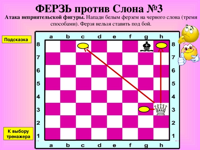 ФЕРЗЬ против Слона №2 Атака неприятельской фигуры. Напади белым ферзем на черного слона (тремя способами). Ферзя нельзя ставить под бой. Подсказка К выбору тренажера