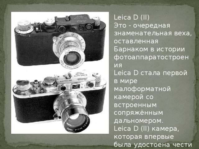 Leica D (II) Это - очередная знаменательная веха, оставленная Барнаком в истории фотоаппаратостроения Leica D стала первой в мире малоформатной камерой со встроенным сопряжённым дальномером. Leica D (II) камера, которая впервые была удостоена чести быть украшенной логотипом «Leica».