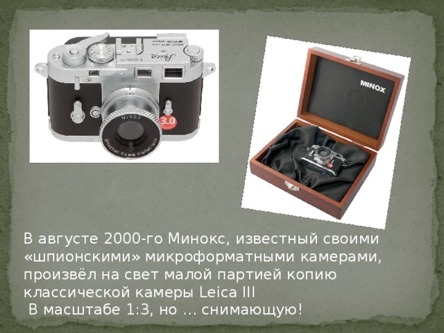 В августе 2000-го Минокс, известный своими «шпионскими» микроформатными камерами, произвёл на свет малой партией копию классической камеры Leica III  В масштабе 1:3, но … снимающую!
