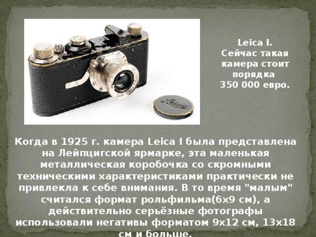 Leica I. Сейчас такая камера стоит порядка 350 000 евро. Когда в 1925 г. камера Leica I была представлена на Лейпцигской ярмарке, эта маленькая металлическая коробочка со скромными техническими характеристиками практически не привлекла к себе внимания. В то время 