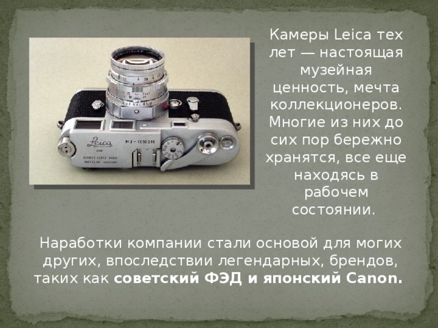 Камеры Leica тех лет — настоящая музейная ценность, мечта коллекционеров. Многие из них до сих пор бережно хранятся, все еще находясь в рабочем состоянии. Наработки компании стали основой для могих других, впоследствии легендарных, брендов, таких как советский ФЭД и японский Canon.