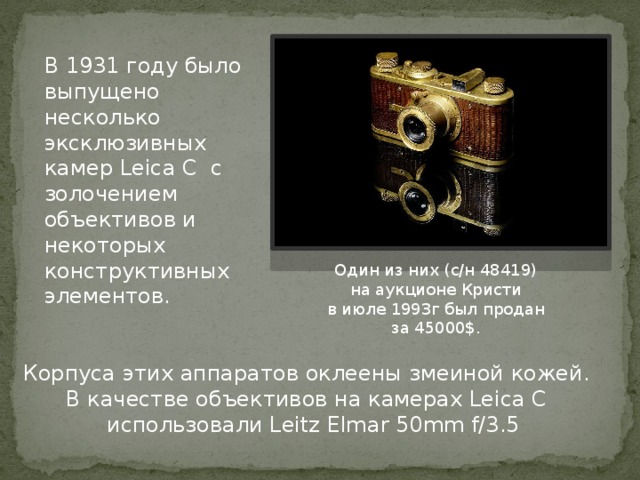 В 1931 году было выпущено несколько эксклюзивных камер Leica C с золочением объективов и некоторых конструктивных элементов. Один из них (с/н 48419) на аукционе Кристи в июле 1993г был продан за 45000$. Корпуса этих аппаратов оклеены змеиной кожей. В качестве объективов на камерах Leica C  использовали Leitz Elmar 50mm f/3.5