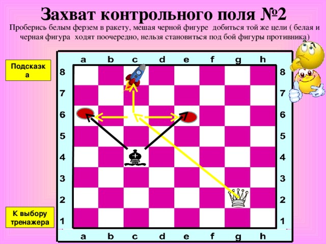 Захват контрольного поля №1 Проберись белым ферзем в ракету, мешая черной фигуре добиться той же цели ( белая и черная фигура ходят поочередно, нельзя становиться под бой фигуры противника) Подсказка К выбору тренажера