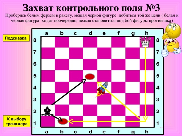 Захват контрольного поля №2 Проберись белым ферзем в ракету, мешая черной фигуре добиться той же цели ( белая и черная фигура ходят поочередно, нельзя становиться под бой фигуры противника) Подсказка К выбору тренажера