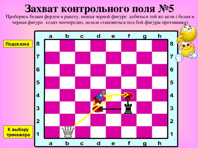 Захват контрольного поля №4 Проберись белым ферзем в ракету, мешая черной фигуре добиться той же цели ( белая и черная фигура ходят поочередно, нельзя становиться под бой фигуры противника) Подсказка К выбору тренажера