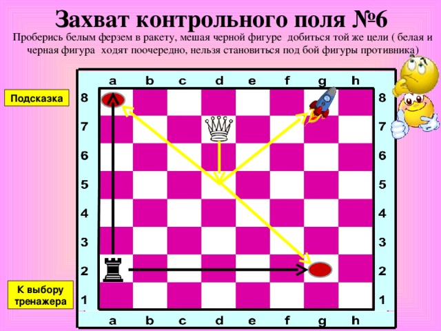 Захват контрольного поля №5 Проберись белым ферзем в ракету, мешая черной фигуре добиться той же цели ( белая и черная фигура ходят поочередно, нельзя становиться под бой фигуры противника) Подсказка К выбору тренажера