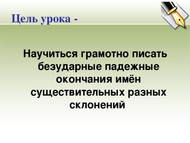 Цель урока -  Научиться грамотно писать безударные падежные окончания имён существительных разных склонений