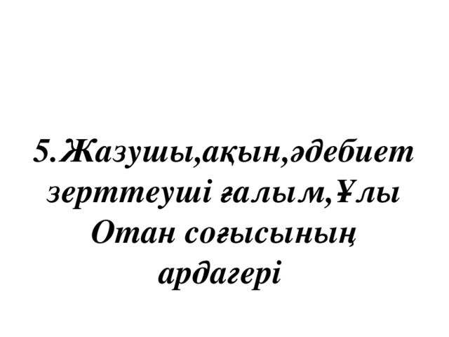 5.Жазушы,ақын,әдебиет зерттеуші ғалым,Ұлы Отан соғысының ардагері