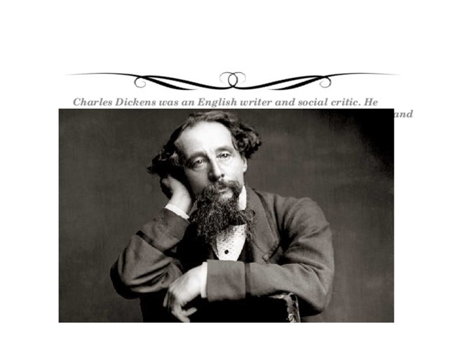 Charles Dickens was an English writer and social critic. He created some of the world’s most memorable fictional characters and is considered to be one of the greatest novelists.