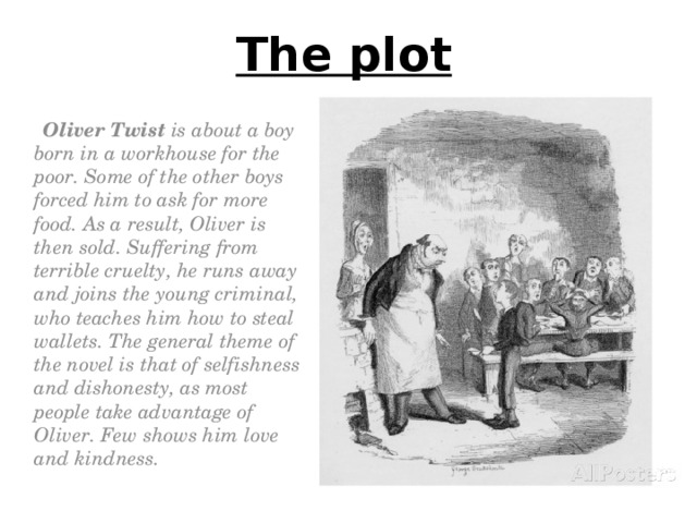 The plot  Oliver Twist is about a boy born in a workhouse for the poor. Some of the other boys forced him to ask for more food. As a result, Oliver is then sold. Suffering from terrible cruelty, he runs away and joins the young criminal, who teaches him how to steal wallets. The general theme of the novel is that of selfishness and dishonesty, as most people take advantage of Oliver. Few shows him love and kindness.