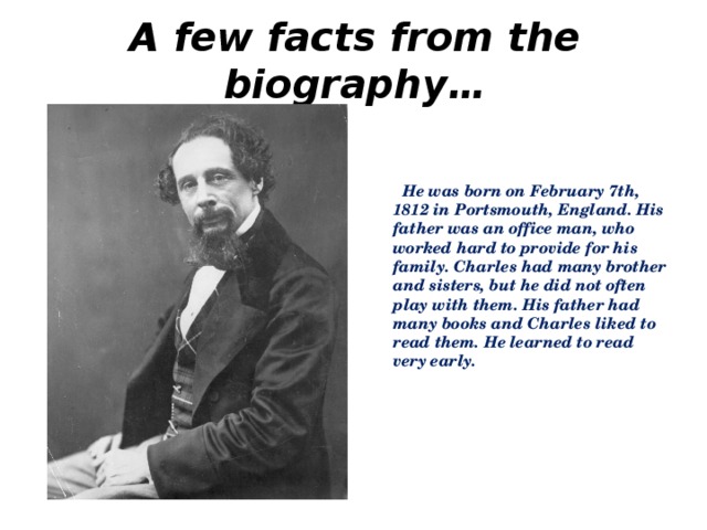 A few facts from the biography…   He was born on February 7th, 1812 in Portsmouth, England. His father was an office man, who worked hard to provide for his family. Charles had many brother and sisters, but he did not often play with them. His father had many books and Charles liked to read them. He learned to read very early.