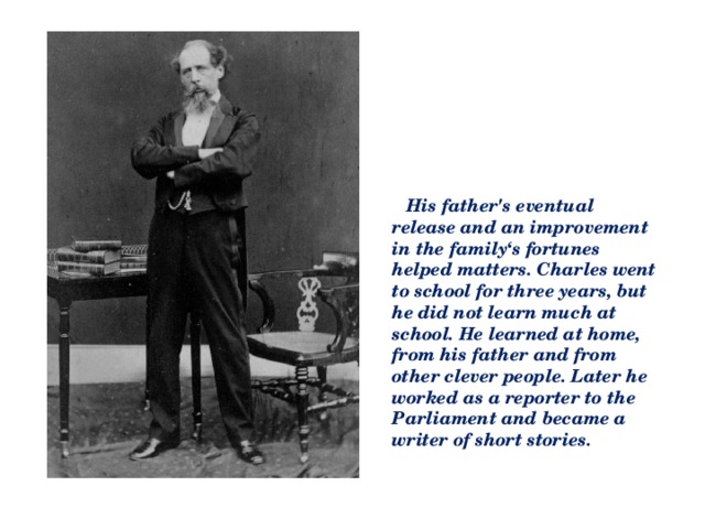 His father's eventual release and an improvement in the family‘s fortunes helped matters. Charles went to school for three years, but he did not learn much at school. He learned at home, from his father and from other clever people. Later he worked as a reporter to the Parliament and became a writer of short stories.