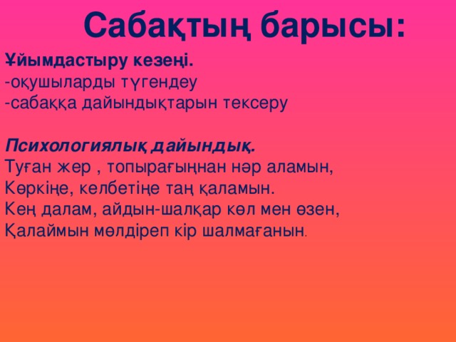 Сабақтың барысы: Ұйымдастыру кезеңі. -оқушыларды түгендеу -сабаққа дайындықтарын тексеру Психологиялық дайындық. Туған жер , топырағыңнан нәр аламын,  Көркіңе, келбетіңе таң қаламын.  Кең далам, айдын-шалқар көл мен өзен,  Қалаймын мөлдіреп кір шалмағанын .