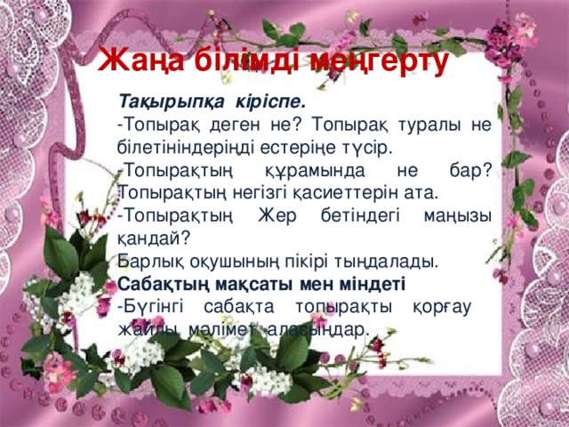 Жаңа білімді меңгерту  Тақырыпқа кіріспе.  -Топырақ деген не? Топырақ туралы не білетініндеріңді естеріңе түсір. -Топырақтың құрамында не бар? Топырақтың негізгі қасиеттерін ата. -Топырақтың Жер бетіндегі маңызы қандай? Барлық оқушының пікірі тыңдалады. Сабақтың мақсаты мен міндеті -Бүгінгі сабақта топырақты қорғау жайлы мәлімет аласыңдар.