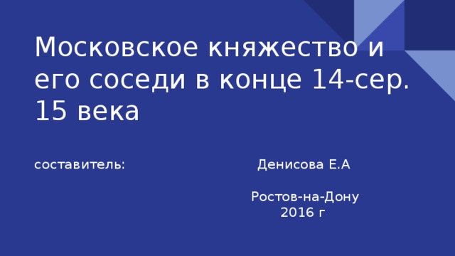 Московское княжество и его соседи в конце 14-сер. 15 века составитель: Денисова Е.А  Ростов-на-Дону  2016 г