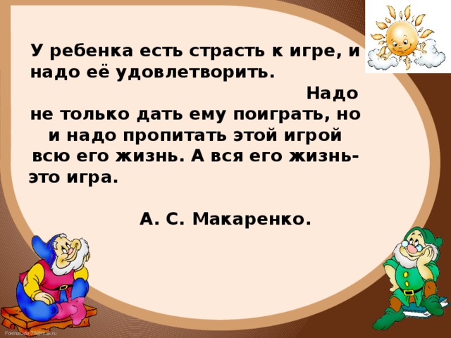 У ребенка есть страсть к игре, и надо её удовлетворить. Надо не только дать ему поиграть, но и надо пропитать этой игрой всю его жизнь. А вся его жизнь-это игра. А. С. Макаренко.