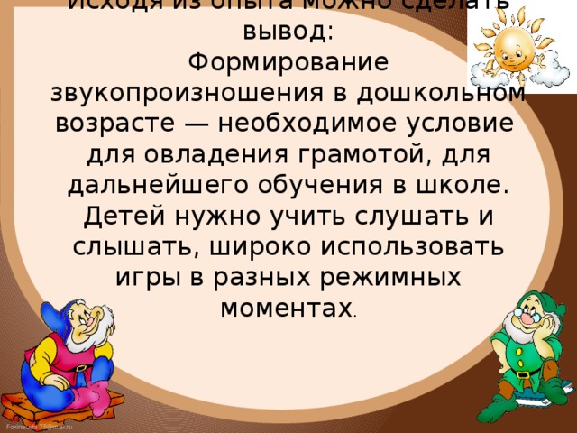 Исходя из опыта можно сделать вывод:  Формирование звукопроизношения в дошкольном возрасте — необходимое условие  для овладения грамотой, для дальнейшего обучения в школе.  Детей нужно учить слушать и слышать, широко использовать игры в разных режимных моментах .