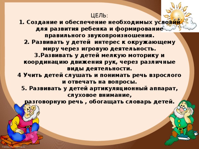 ЦЕЛЬ:  1. Создание и обеспечение необходимых условий для развития ребенка и формирование правильного звукопроизношения.  2. Развивать у детей интерес к окружающему миру через игровую деятельность.  3.Развивать у детей мелкую моторику и координацию движения рук, через различные виды деятельности.  4 Учить детей слушать и понимать речь взрослого и отвечать на вопросы.  5. Развивать у детей артикуляционный аппарат, слуховое внимание,  разговорную речь , обогащать словарь детей.