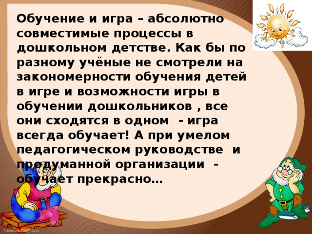 Обучение и игра – абсолютно совместимые процессы в дошкольном детстве. Как бы по разному учёные не смотрели на закономерности обучения детей в игре и возможности игры в обучении дошкольников , все они сходятся в одном - игра всегда обучает! А при умелом педагогическом руководстве и продуманной организации - обучает прекрасно…