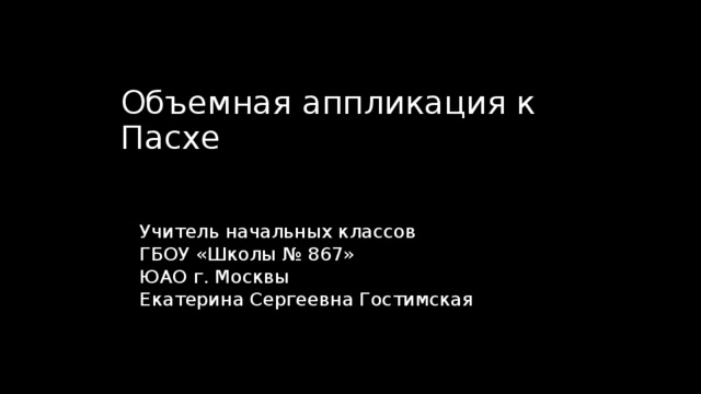 Объемная аппликация к Пасхе Учитель начальных классов ГБОУ «Школы № 867» ЮАО г. Москвы Екатерина Сергеевна Гостимская