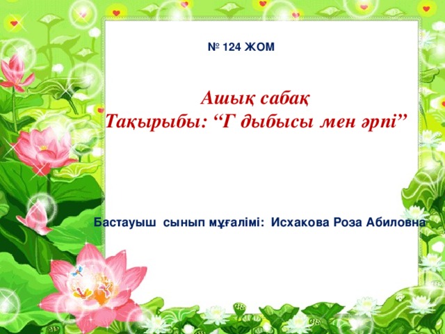 № 124 ЖОМ Ашық сабақ  Тақырыбы: “Г дыбысы мен әрпі” Бастауыш сынып мұғалімі: Исхакова Роза Абиловна