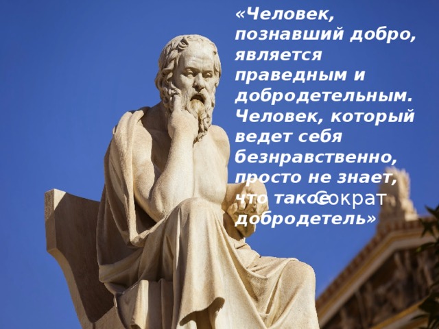 «Человек, познавший добро, является праведным и добродетельным. Человек, который ведет себя безнравственно, просто не знает, что такое добродетель» Сократ