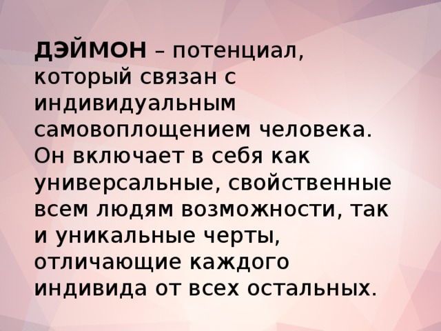 ДЭЙМОН – потенциал, который связан с индивидуальным самовоплощением человека. Он включает в себя как универсальные, свойственные всем людям возможности, так и уникальные черты, отличающие каждого индивида от всех остальных.