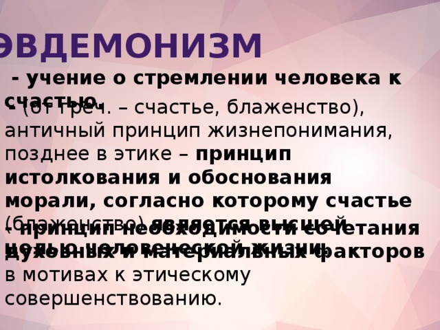 Эвдемонизм  - учение о стремлении человека к счастью.  - (от греч. – счастье, блаженство), античный принцип жизнепонимания, позднее в этике – принцип истолкования и обоснования морали, согласно которому счастье (блаженство) является высшей целью человеческой жизни. -  принцип необходимости сочетания духовных и материальных факторов в мотивах к этическому совершенствованию.