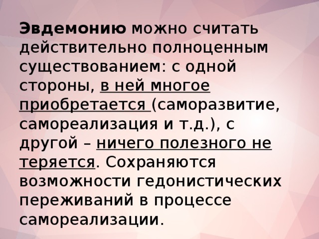 Эвдемонию можно считать действительно полноценным существованием: с одной стороны, в ней многое приобретается (саморазвитие, самореализация и т.д.), с другой – ничего полезного не теряется . Сохраняются возможности гедонистических переживаний в процессе самореализации.