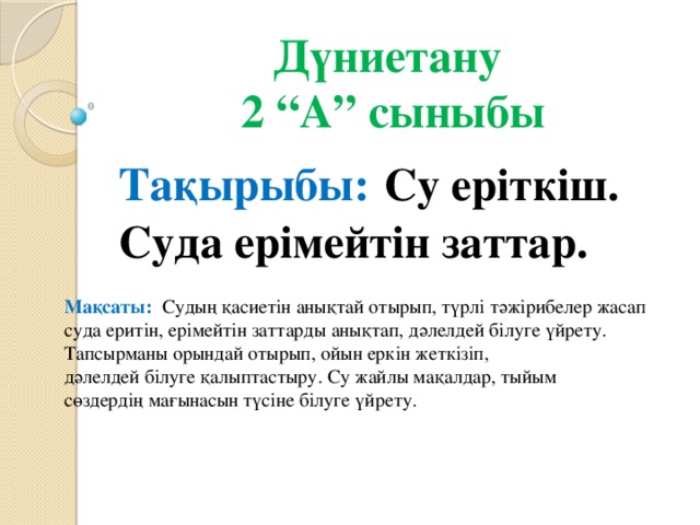 Дүниетану  2 “А” сыныбы Тақырыбы:  Су еріткіш. Суда ерімейтін заттар. Мақсаты: Судың қасиетін анықтай отырып, түрлі тәжірибелер жасап суда еритін, ерімейтін заттарды анықтап, дәлелдей білуге үйрету. Тапсырманы орындай отырып, ойын еркін жеткізіп, дәлелдей білуге қалыптастыру. Су жайлы мақалдар, тыйым сөздердің мағынасын түсіне білуге үйрету.